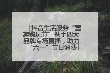 抖音生活服务“童趣购玩节”携手四大品牌专场直播，助力“六一”节日消费